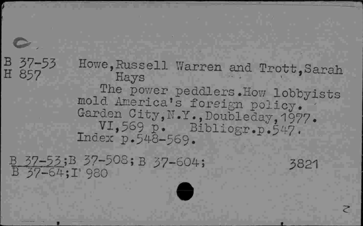 ﻿B 37-53
H 857
Howe,Russell Warren and Trott,Sarah Hays	-	■
The power peddlers.How lobbyists mold America’s foreign policy. -Garden City, IT.Y., Doubleday, 1977.
VI,569 p.	Bibliogr.p.547.
Index p.548-569.
B 37-53;B 37-503;B 37-604;
B 37-64;!’ 980
3821